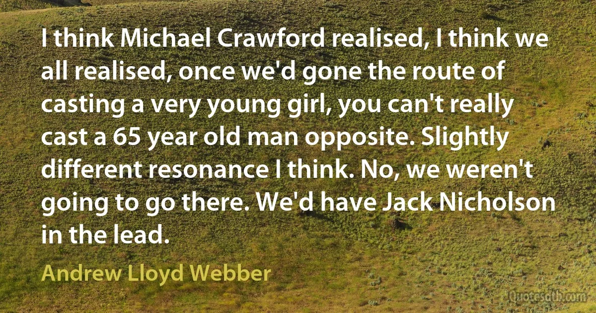 I think Michael Crawford realised, I think we all realised, once we'd gone the route of casting a very young girl, you can't really cast a 65 year old man opposite. Slightly different resonance I think. No, we weren't going to go there. We'd have Jack Nicholson in the lead. (Andrew Lloyd Webber)