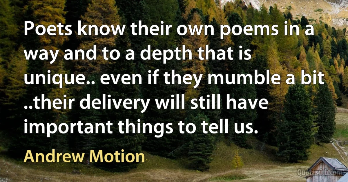 Poets know their own poems in a way and to a depth that is unique.. even if they mumble a bit ..their delivery will still have important things to tell us. (Andrew Motion)