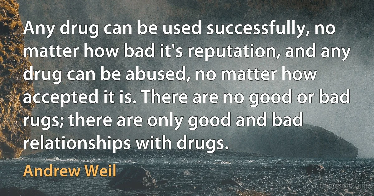 Any drug can be used successfully, no matter how bad it's reputation, and any drug can be abused, no matter how accepted it is. There are no good or bad rugs; there are only good and bad relationships with drugs. (Andrew Weil)