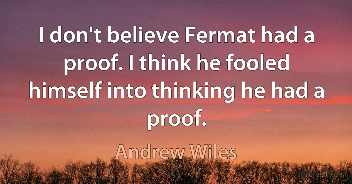 I don't believe Fermat had a proof. I think he fooled himself into thinking he had a proof. (Andrew Wiles)