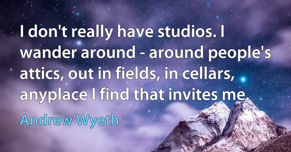 I don't really have studios. I wander around - around people's attics, out in fields, in cellars, anyplace I find that invites me. (Andrew Wyeth)