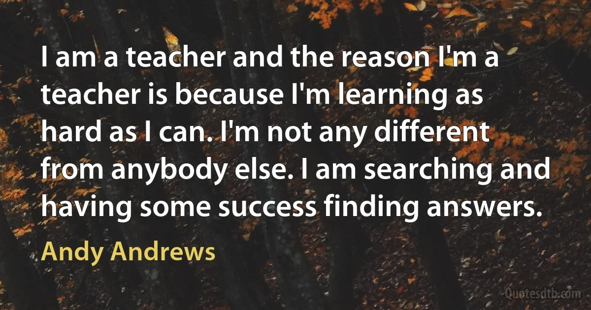 I am a teacher and the reason I'm a teacher is because I'm learning as hard as I can. I'm not any different from anybody else. I am searching and having some success finding answers. (Andy Andrews)