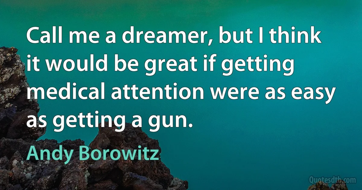 Call me a dreamer, but I think it would be great if getting medical attention were as easy as getting a gun. (Andy Borowitz)