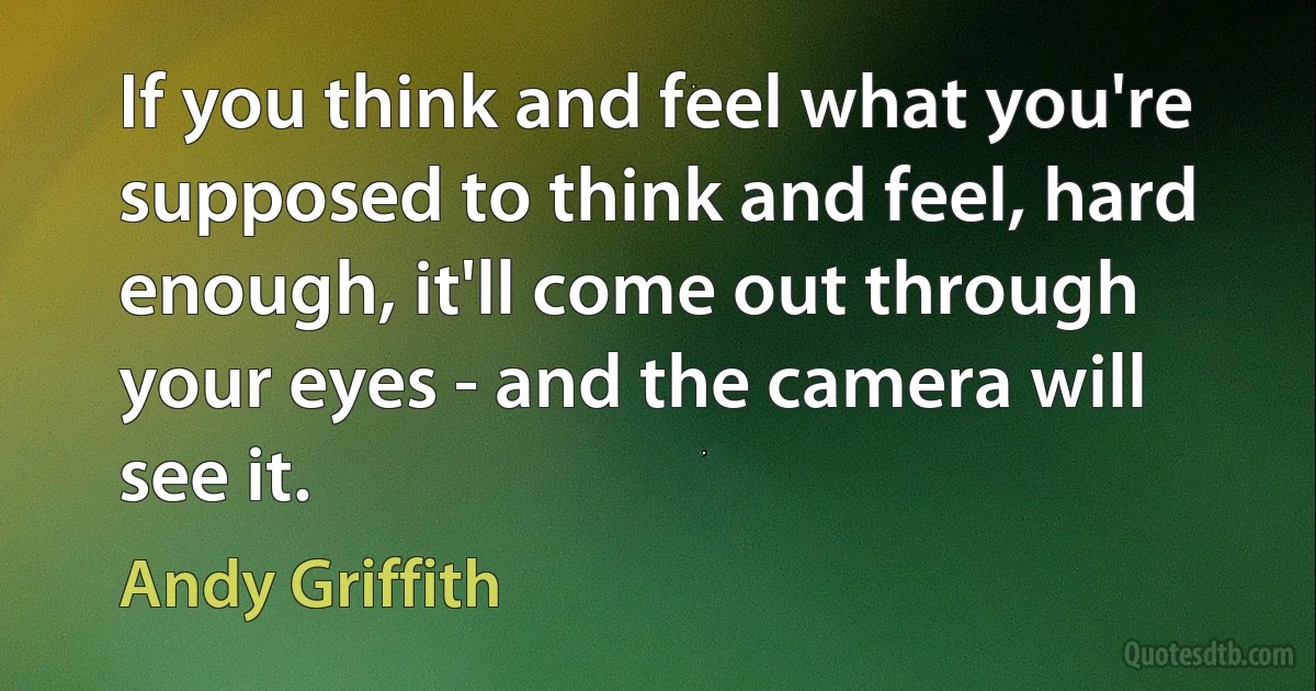 If you think and feel what you're supposed to think and feel, hard enough, it'll come out through your eyes - and the camera will see it. (Andy Griffith)