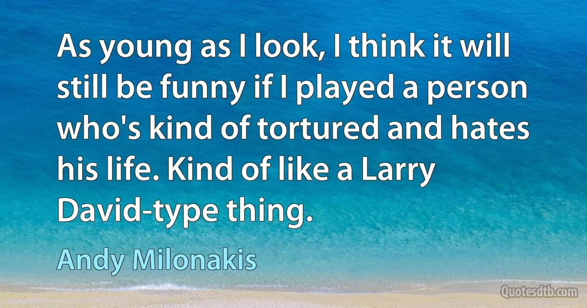 As young as I look, I think it will still be funny if I played a person who's kind of tortured and hates his life. Kind of like a Larry David-type thing. (Andy Milonakis)