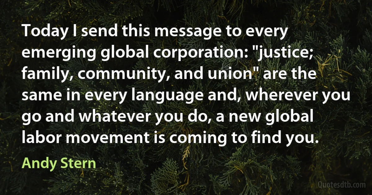 Today I send this message to every emerging global corporation: "justice; family, community, and union" are the same in every language and, wherever you go and whatever you do, a new global labor movement is coming to find you. (Andy Stern)