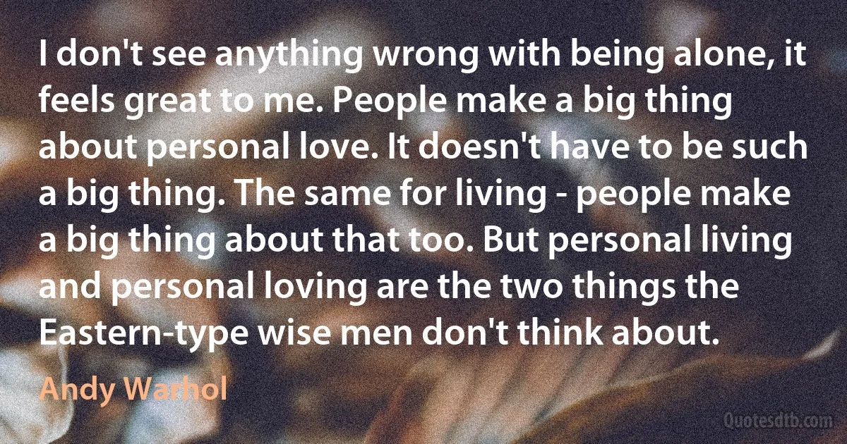 I don't see anything wrong with being alone, it feels great to me. People make a big thing about personal love. It doesn't have to be such a big thing. The same for living - people make a big thing about that too. But personal living and personal loving are the two things the Eastern-type wise men don't think about. (Andy Warhol)