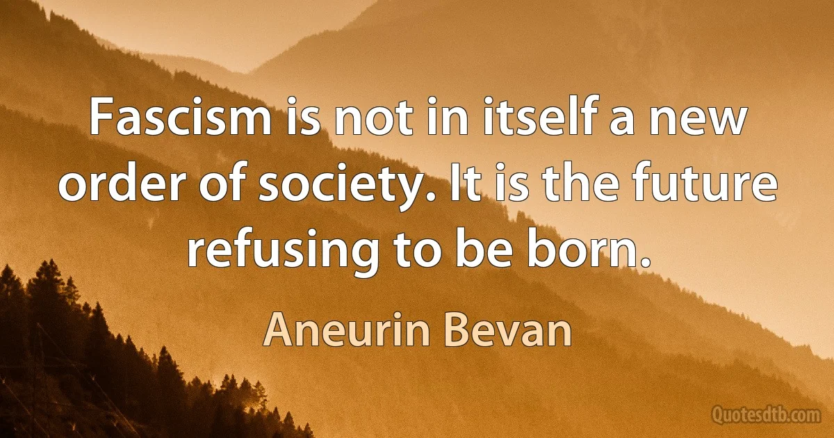 Fascism is not in itself a new order of society. It is the future refusing to be born. (Aneurin Bevan)