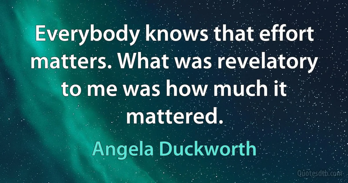 Everybody knows that effort matters. What was revelatory to me was how much it mattered. (Angela Duckworth)