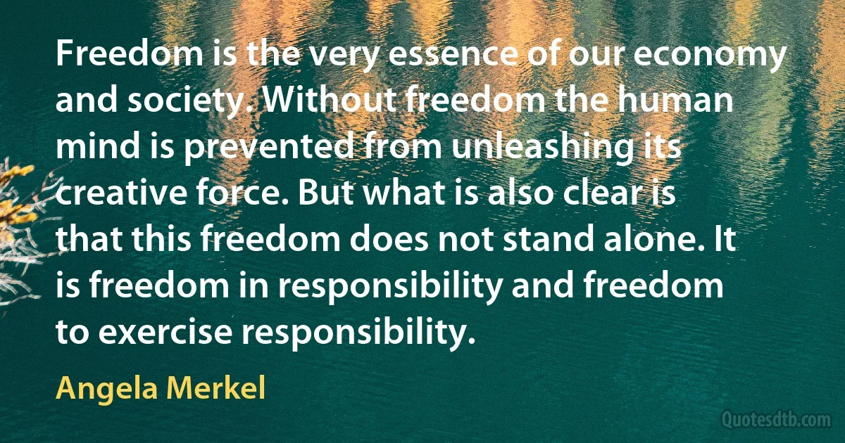 Freedom is the very essence of our economy and society. Without freedom the human mind is prevented from unleashing its creative force. But what is also clear is that this freedom does not stand alone. It is freedom in responsibility and freedom to exercise responsibility. (Angela Merkel)