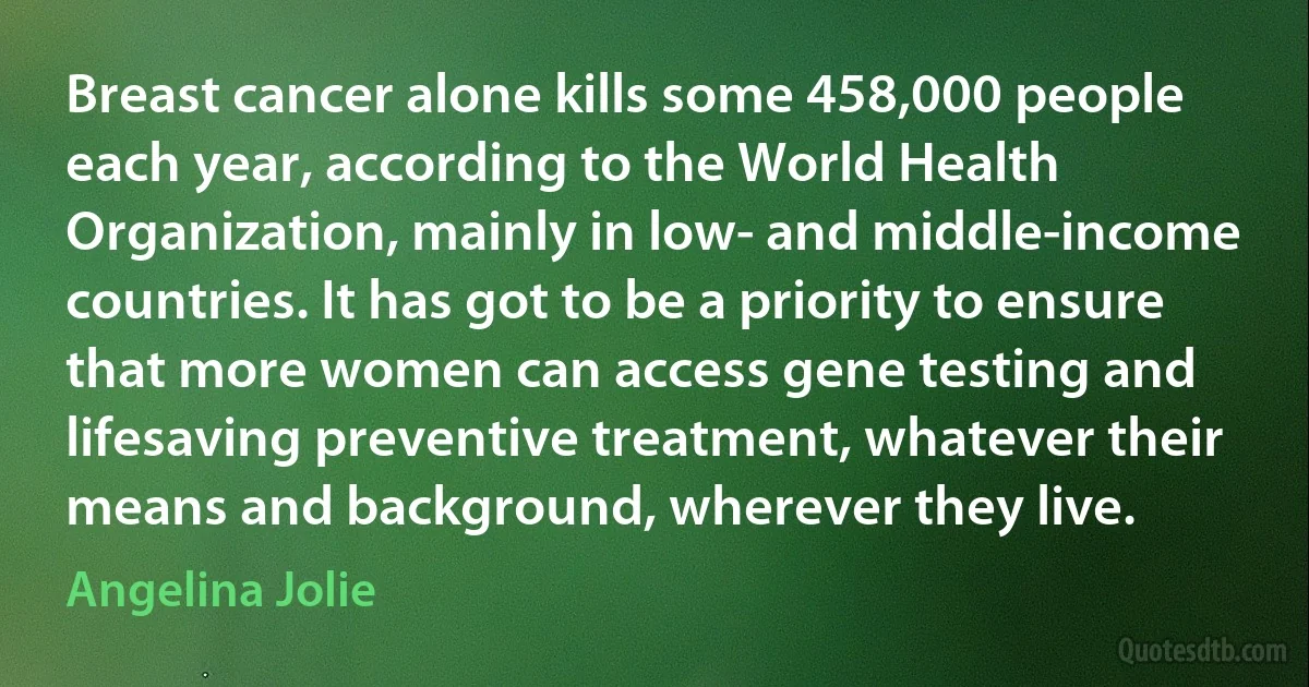 Breast cancer alone kills some 458,000 people each year, according to the World Health Organization, mainly in low- and middle-income countries. It has got to be a priority to ensure that more women can access gene testing and lifesaving preventive treatment, whatever their means and background, wherever they live. (Angelina Jolie)