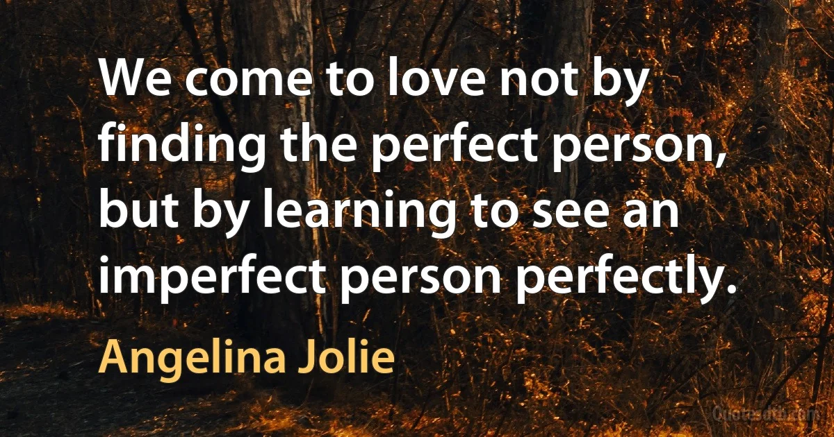 We come to love not by finding the perfect person, but by learning to see an imperfect person perfectly. (Angelina Jolie)