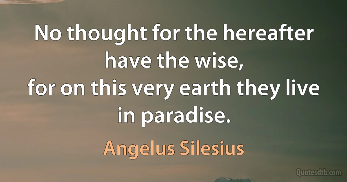 No thought for the hereafter have the wise,
for on this very earth they live in paradise. (Angelus Silesius)