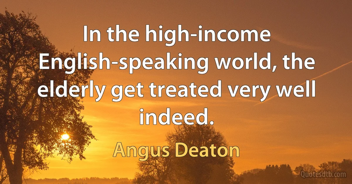 In the high-income English-speaking world, the elderly get treated very well indeed. (Angus Deaton)