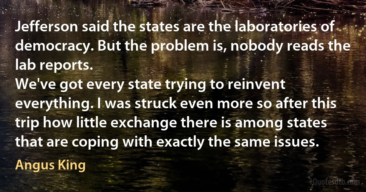 Jefferson said the states are the laboratories of democracy. But the problem is, nobody reads the lab reports.
We've got every state trying to reinvent everything. I was struck even more so after this trip how little exchange there is among states that are coping with exactly the same issues. (Angus King)