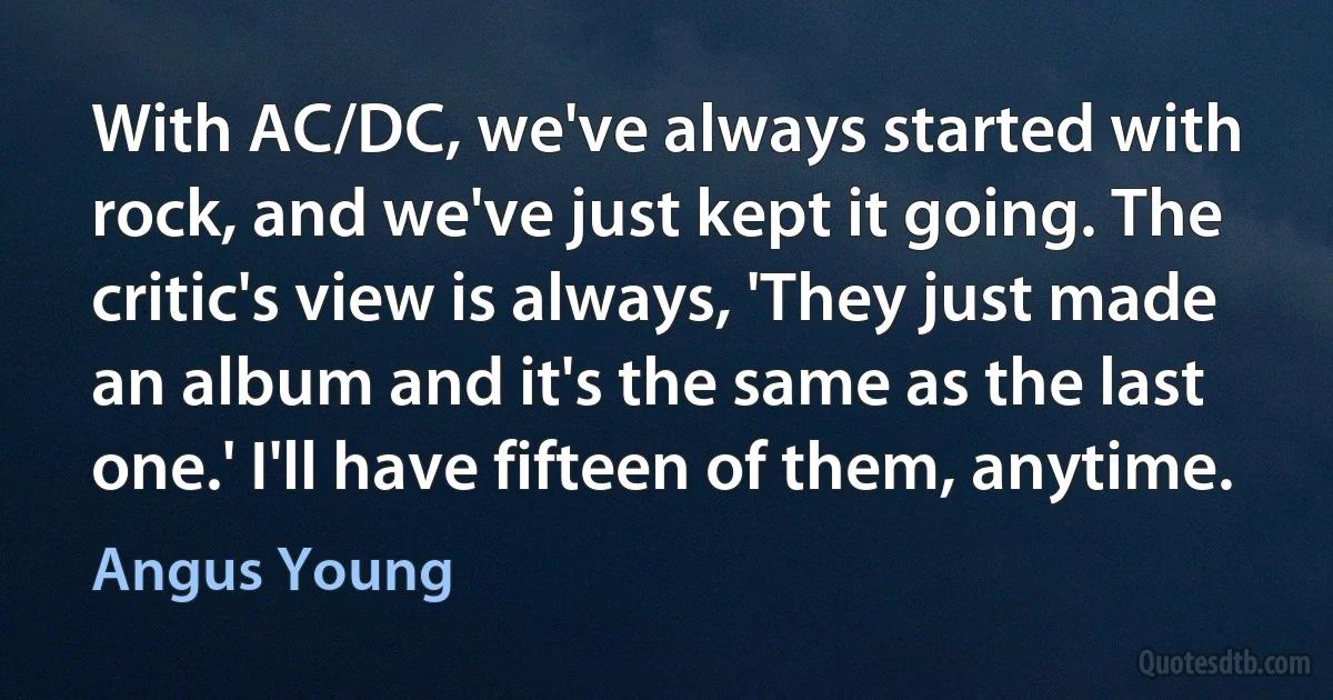 With AC/DC, we've always started with rock, and we've just kept it going. The critic's view is always, 'They just made an album and it's the same as the last one.' I'll have fifteen of them, anytime. (Angus Young)