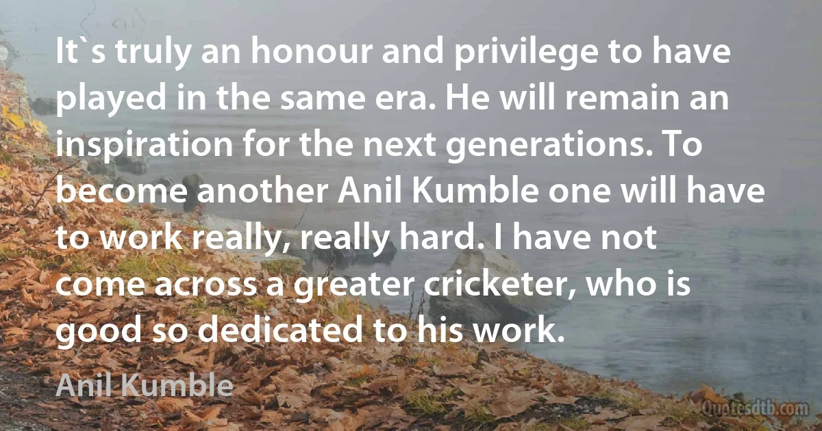 It`s truly an honour and privilege to have played in the same era. He will remain an inspiration for the next generations. To become another Anil Kumble one will have to work really, really hard. I have not come across a greater cricketer, who is good so dedicated to his work. (Anil Kumble)