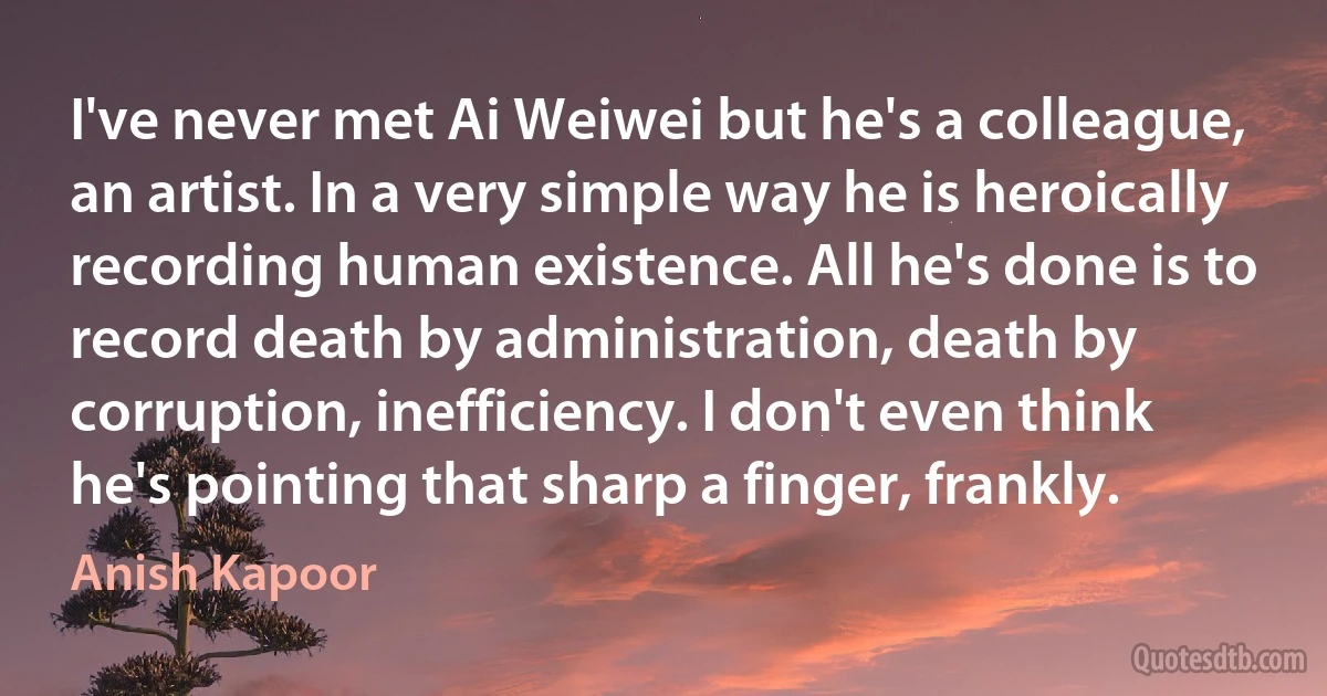 I've never met Ai Weiwei but he's a colleague, an artist. In a very simple way he is heroically recording human existence. All he's done is to record death by administration, death by corruption, inefficiency. I don't even think he's pointing that sharp a finger, frankly. (Anish Kapoor)