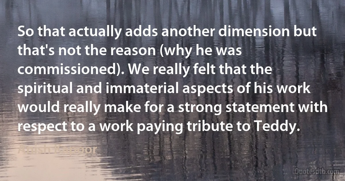 So that actually adds another dimension but that's not the reason (why he was commissioned). We really felt that the spiritual and immaterial aspects of his work would really make for a strong statement with respect to a work paying tribute to Teddy. (Anish Kapoor)