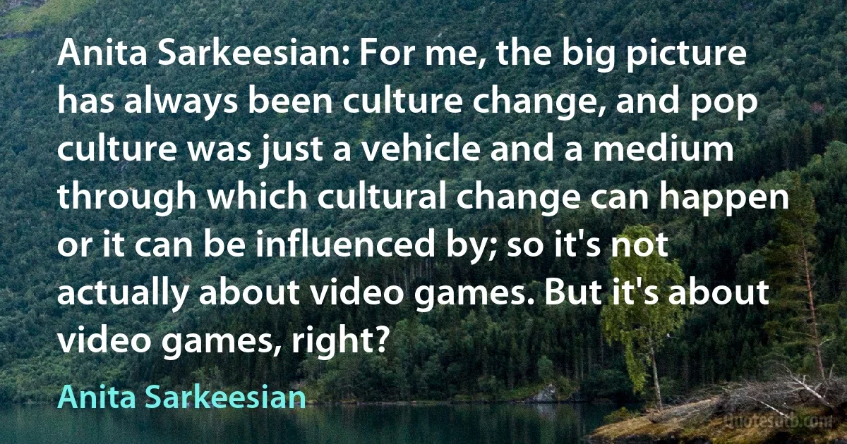 Anita Sarkeesian: For me, the big picture has always been culture change, and pop culture was just a vehicle and a medium through which cultural change can happen or it can be influenced by; so it's not actually about video games. But it's about video games, right? (Anita Sarkeesian)