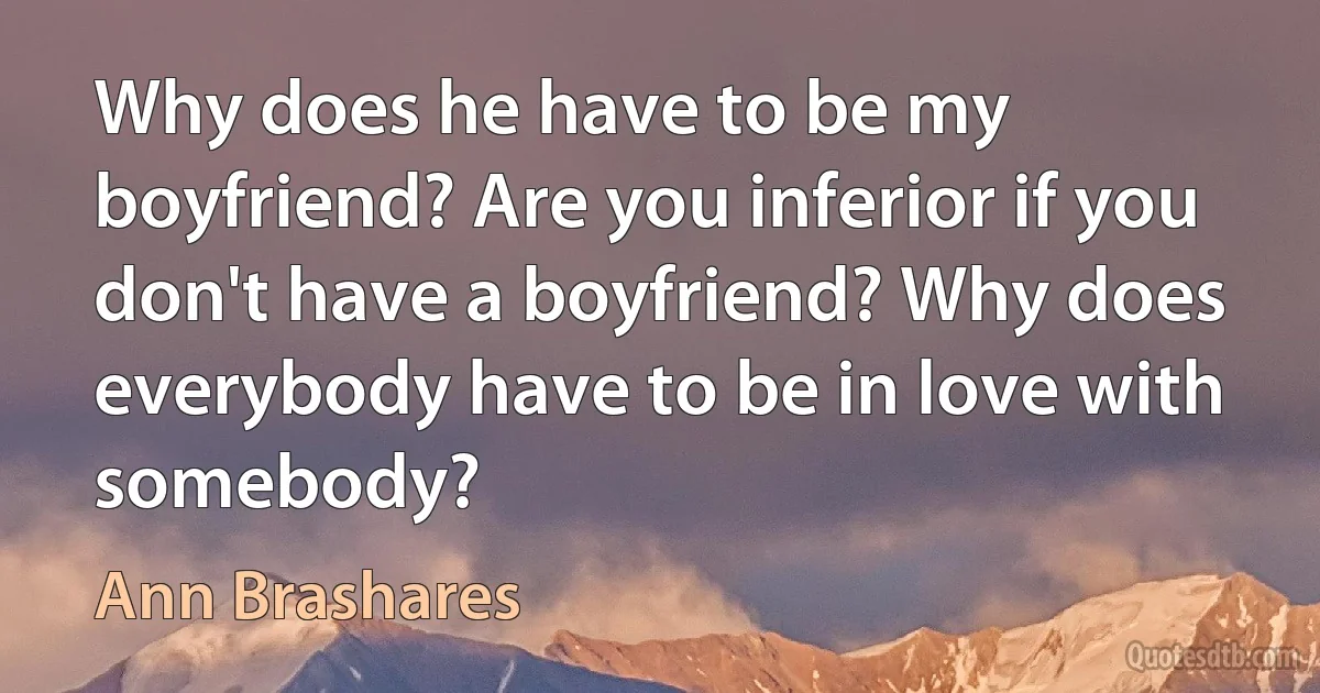 Why does he have to be my boyfriend? Are you inferior if you don't have a boyfriend? Why does everybody have to be in love with somebody? (Ann Brashares)