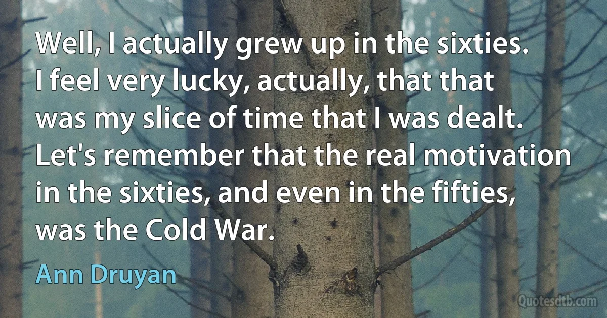 Well, I actually grew up in the sixties. I feel very lucky, actually, that that was my slice of time that I was dealt. Let's remember that the real motivation in the sixties, and even in the fifties, was the Cold War. (Ann Druyan)