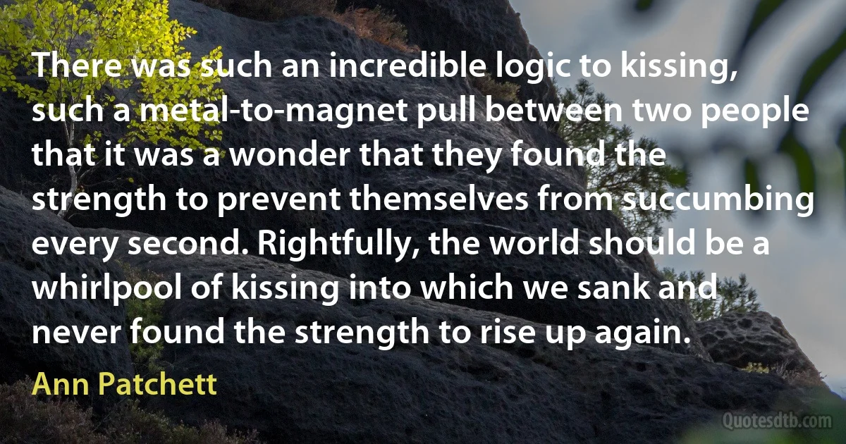 There was such an incredible logic to kissing, such a metal-to-magnet pull between two people that it was a wonder that they found the strength to prevent themselves from succumbing every second. Rightfully, the world should be a whirlpool of kissing into which we sank and never found the strength to rise up again. (Ann Patchett)