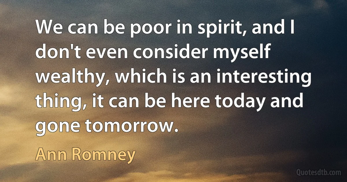 We can be poor in spirit, and I don't even consider myself wealthy, which is an interesting thing, it can be here today and gone tomorrow. (Ann Romney)