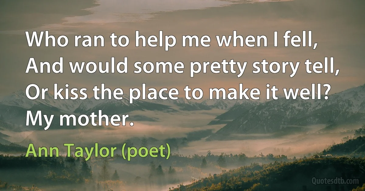 Who ran to help me when I fell,
And would some pretty story tell,
Or kiss the place to make it well?
My mother. (Ann Taylor (poet))