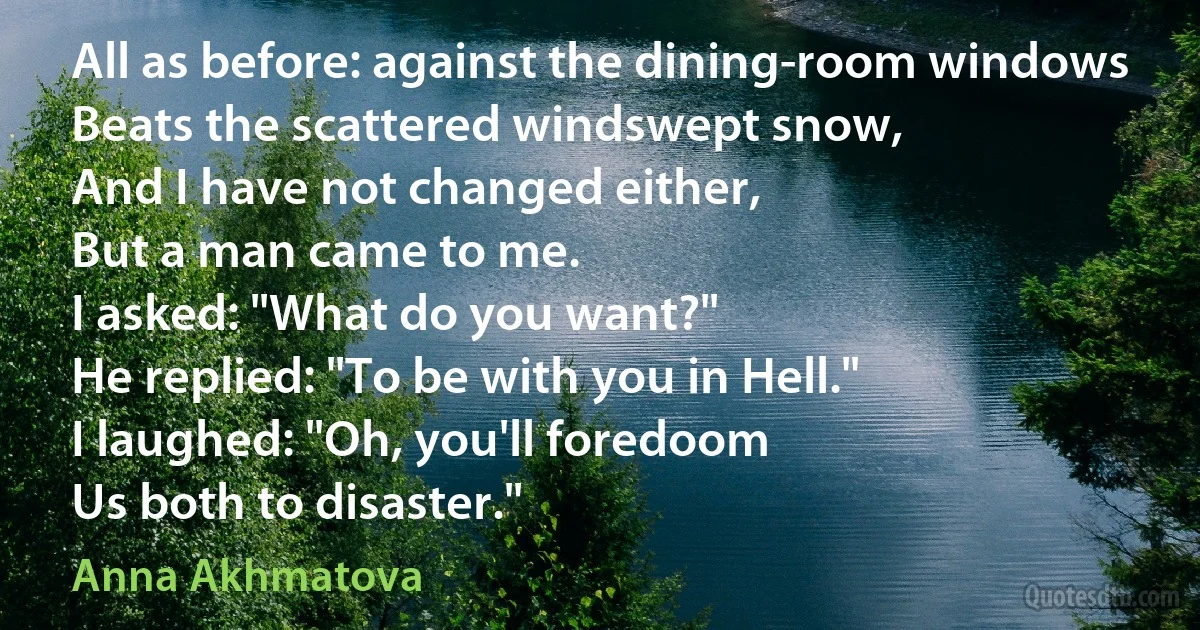 All as before: against the dining-room windows
Beats the scattered windswept snow,
And I have not changed either,
But a man came to me.
I asked: "What do you want?"
He replied: "To be with you in Hell."
I laughed: "Oh, you'll foredoom
Us both to disaster." (Anna Akhmatova)