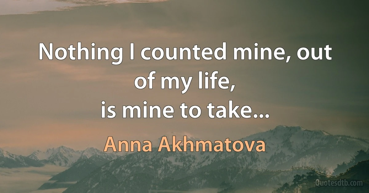 Nothing I counted mine, out of my life,
is mine to take... (Anna Akhmatova)