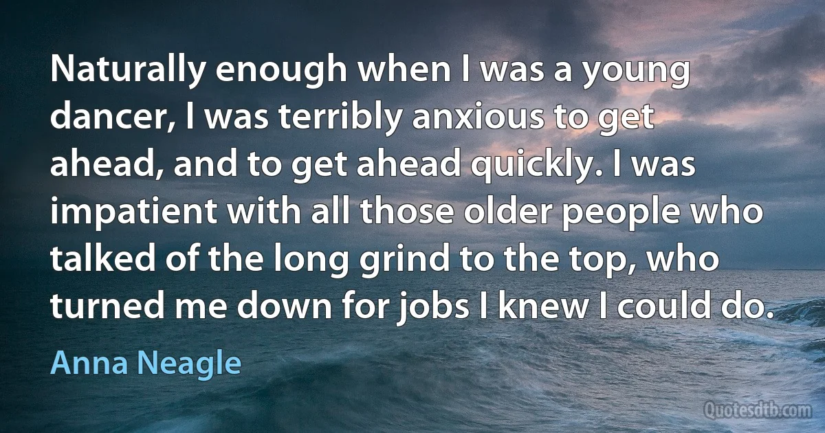 Naturally enough when I was a young dancer, I was terribly anxious to get ahead, and to get ahead quickly. I was impatient with all those older people who talked of the long grind to the top, who turned me down for jobs I knew I could do. (Anna Neagle)