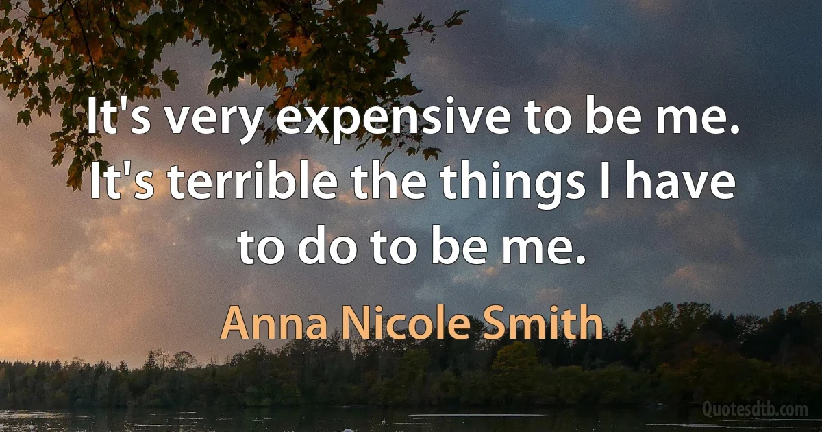 It's very expensive to be me. It's terrible the things I have to do to be me. (Anna Nicole Smith)