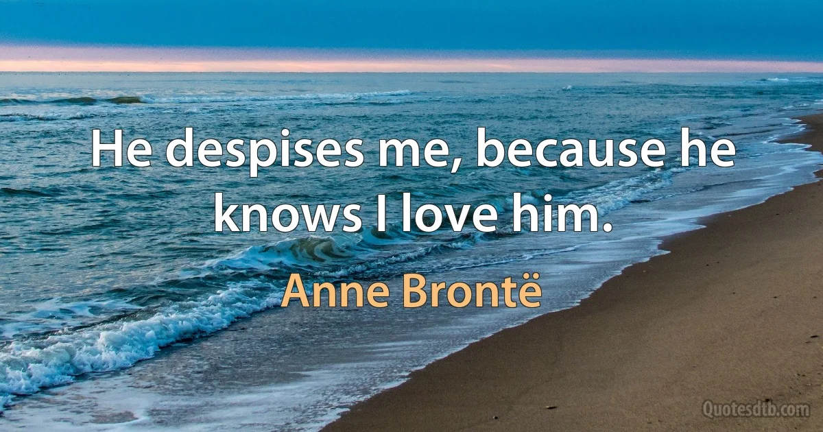 He despises me, because he knows I love him. (Anne Brontë)