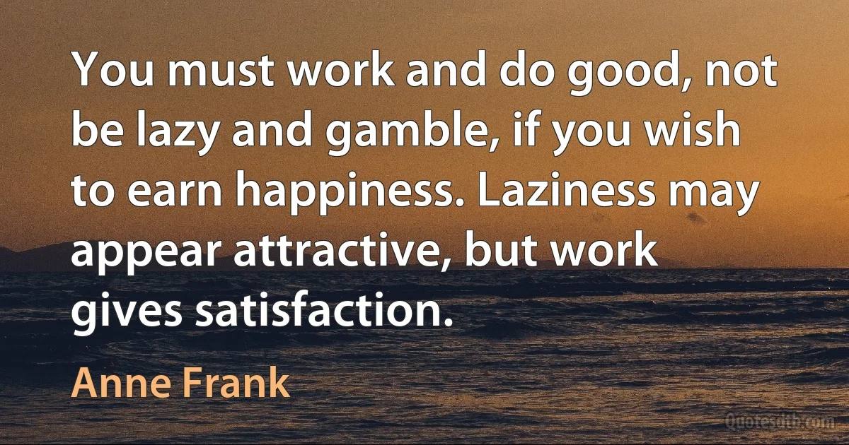 You must work and do good, not be lazy and gamble, if you wish to earn happiness. Laziness may appear attractive, but work gives satisfaction. (Anne Frank)