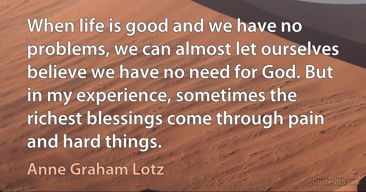 When life is good and we have no problems, we can almost let ourselves believe we have no need for God. But in my experience, sometimes the richest blessings come through pain and hard things. (Anne Graham Lotz)