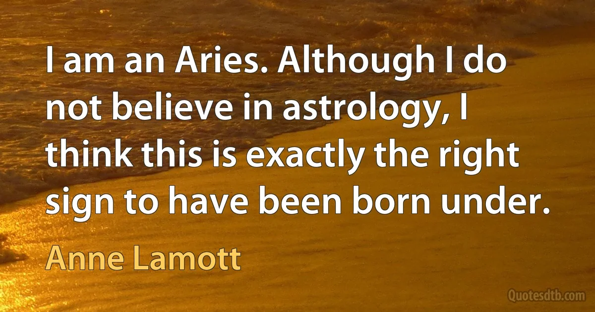 I am an Aries. Although I do not believe in astrology, I think this is exactly the right sign to have been born under. (Anne Lamott)