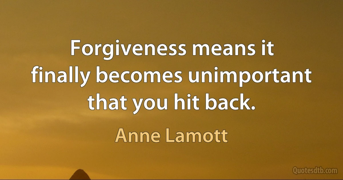 Forgiveness means it finally becomes unimportant that you hit back. (Anne Lamott)