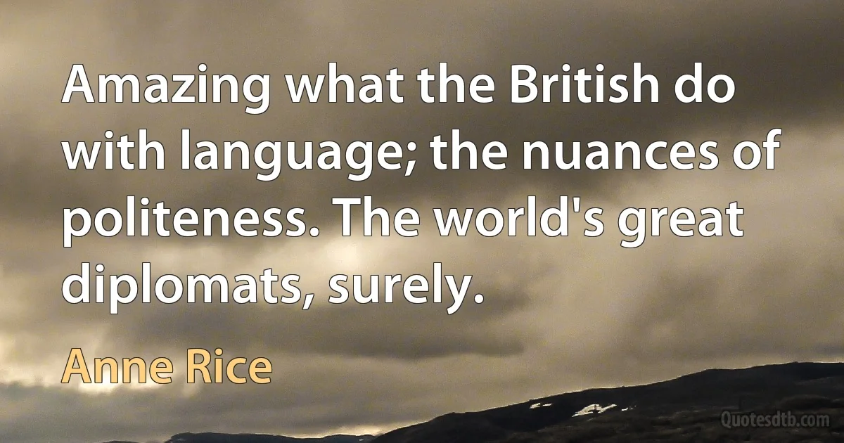 Amazing what the British do with language; the nuances of politeness. The world's great diplomats, surely. (Anne Rice)