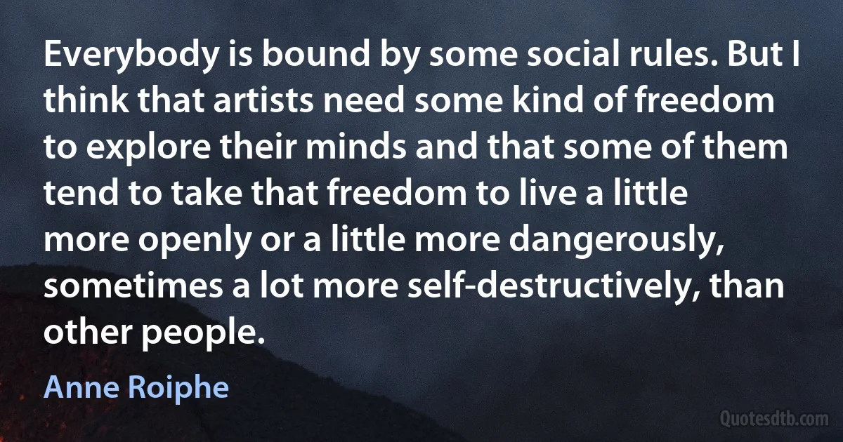 Everybody is bound by some social rules. But I think that artists need some kind of freedom to explore their minds and that some of them tend to take that freedom to live a little more openly or a little more dangerously, sometimes a lot more self-destructively, than other people. (Anne Roiphe)