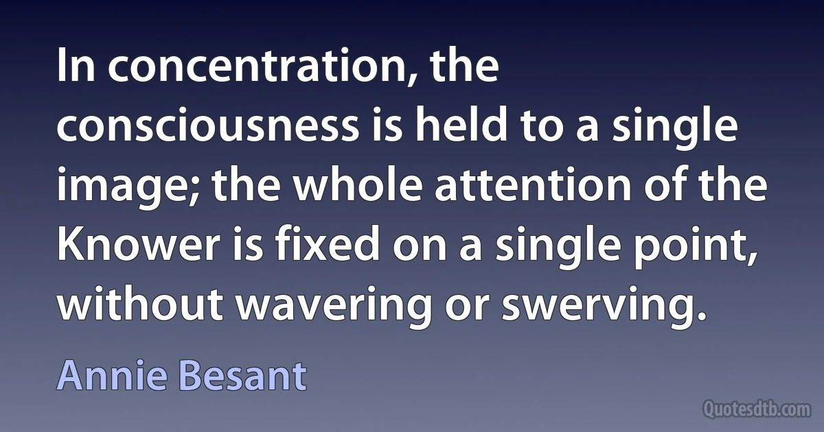 In concentration, the consciousness is held to a single image; the whole attention of the Knower is fixed on a single point, without wavering or swerving. (Annie Besant)