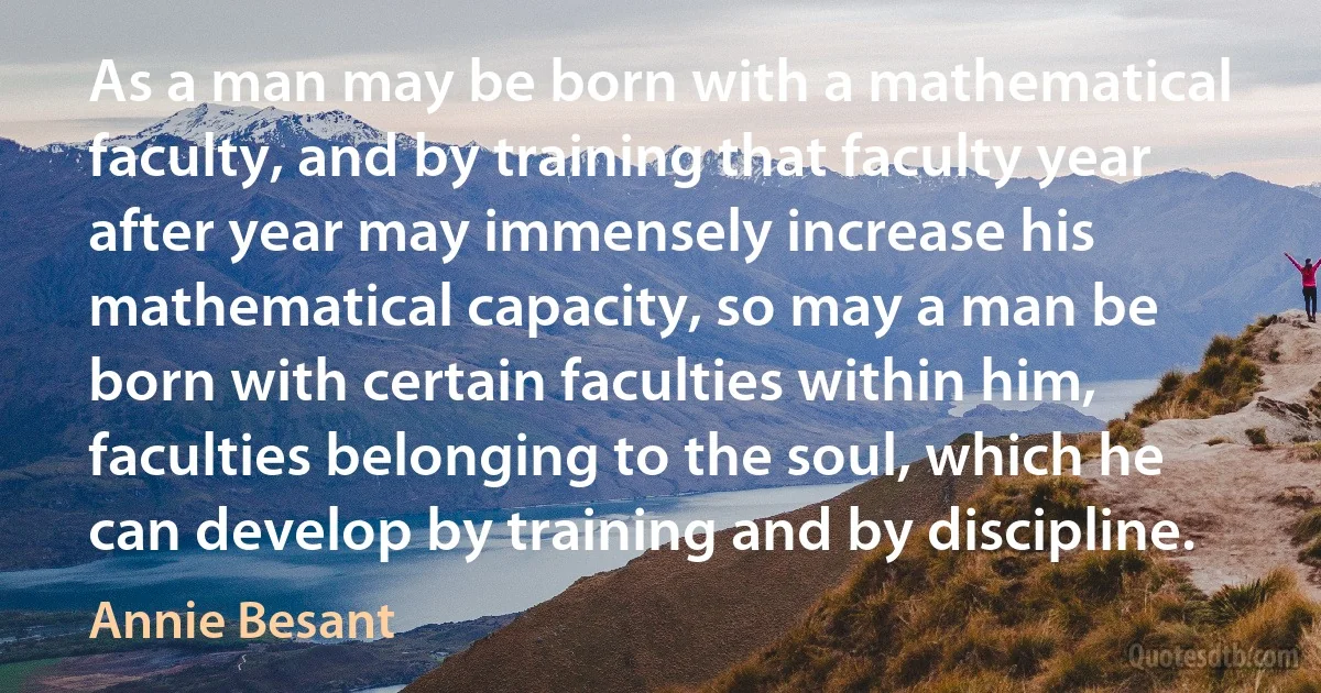 As a man may be born with a mathematical faculty, and by training that faculty year after year may immensely increase his mathematical capacity, so may a man be born with certain faculties within him, faculties belonging to the soul, which he can develop by training and by discipline. (Annie Besant)