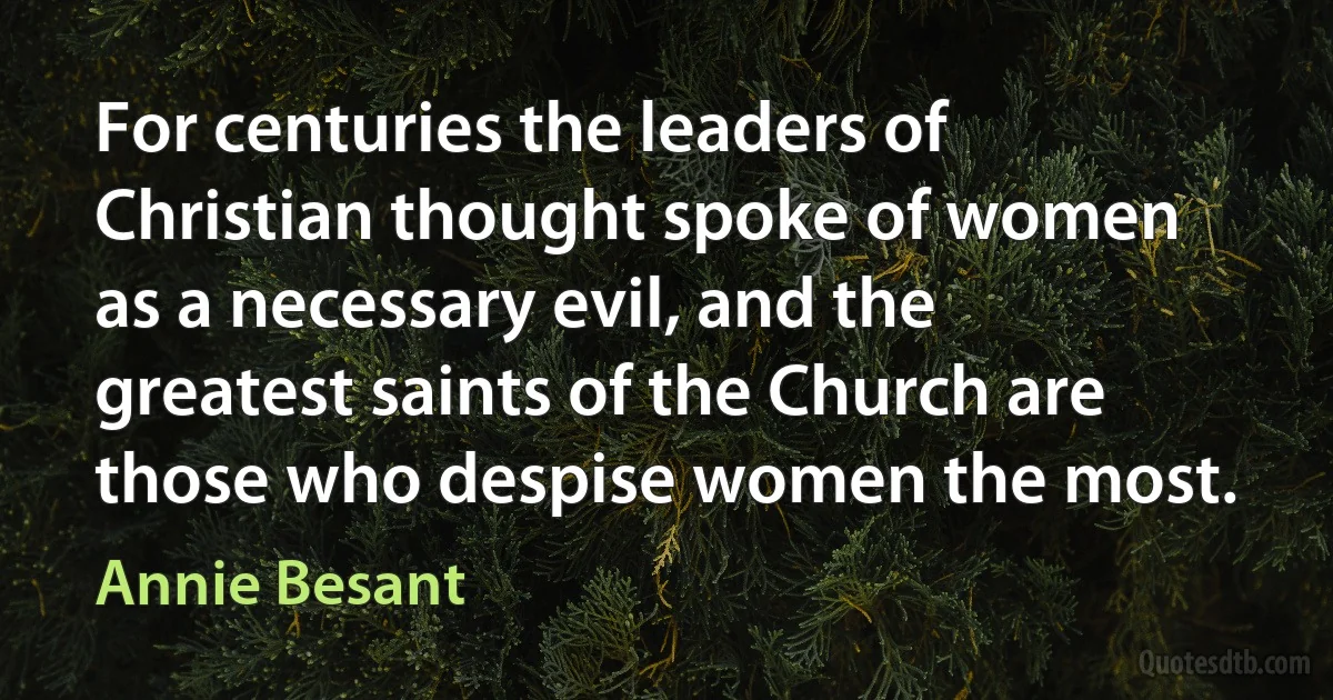 For centuries the leaders of Christian thought spoke of women as a necessary evil, and the greatest saints of the Church are those who despise women the most. (Annie Besant)