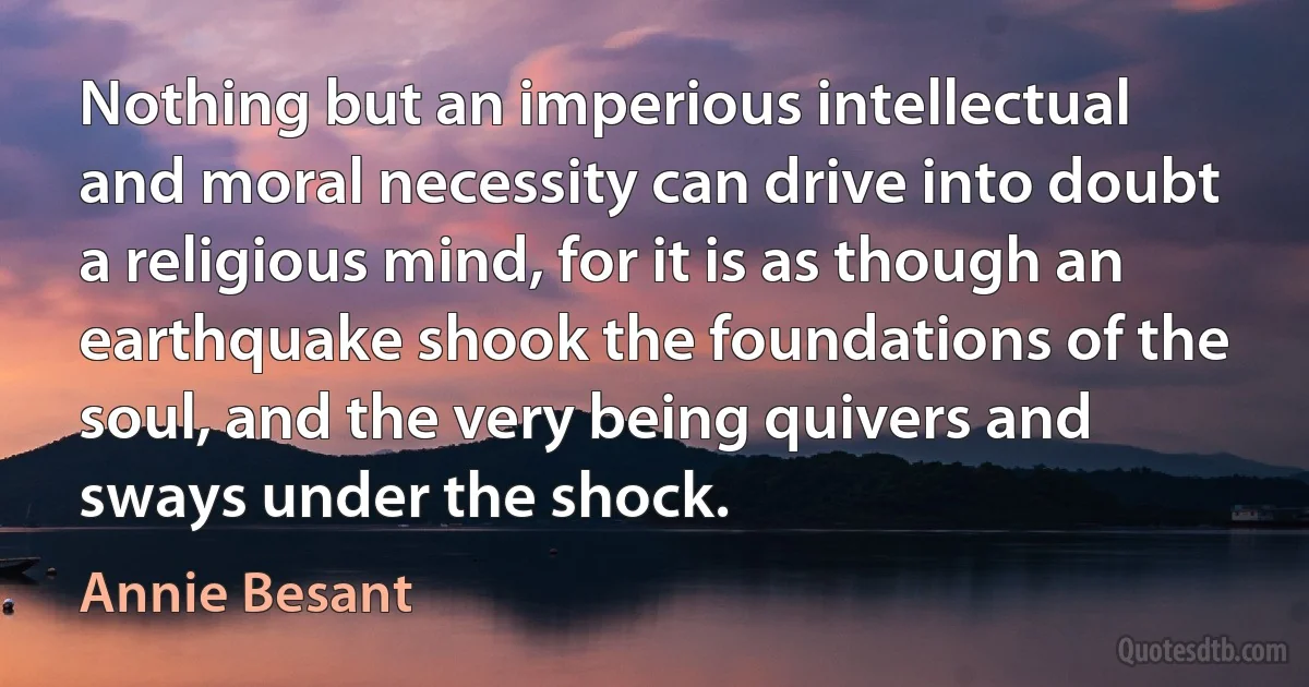 Nothing but an imperious intellectual and moral necessity can drive into doubt a religious mind, for it is as though an earthquake shook the foundations of the soul, and the very being quivers and sways under the shock. (Annie Besant)