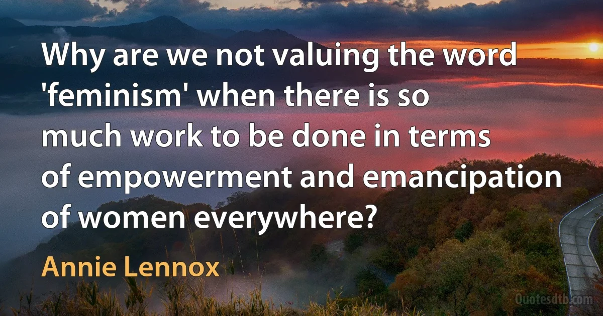 Why are we not valuing the word 'feminism' when there is so much work to be done in terms of empowerment and emancipation of women everywhere? (Annie Lennox)