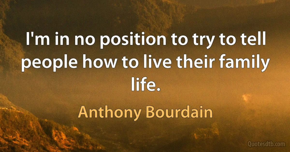 I'm in no position to try to tell people how to live their family life. (Anthony Bourdain)