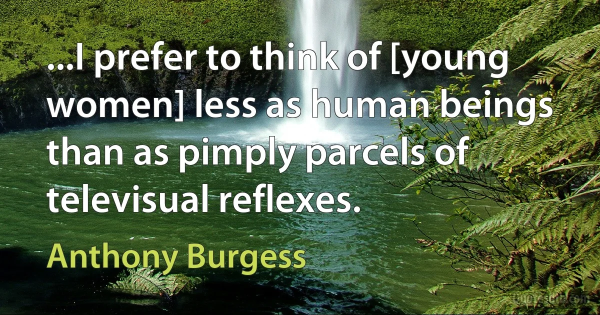 ...I prefer to think of [young women] less as human beings than as pimply parcels of televisual reflexes. (Anthony Burgess)