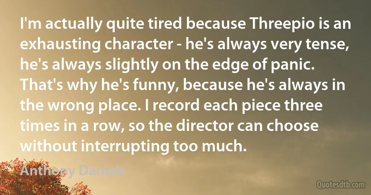 I'm actually quite tired because Threepio is an exhausting character - he's always very tense, he's always slightly on the edge of panic. That's why he's funny, because he's always in the wrong place. I record each piece three times in a row, so the director can choose without interrupting too much. (Anthony Daniels)