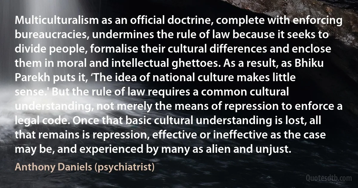 Multiculturalism as an official doctrine, complete with enforcing bureaucracies, undermines the rule of law because it seeks to divide people, formalise their cultural differences and enclose them in moral and intellectual ghettoes. As a result, as Bhiku Parekh puts it, ‘The idea of national culture makes little sense.' But the rule of law requires a common cultural understanding, not merely the means of repression to enforce a legal code. Once that basic cultural understanding is lost, all that remains is repression, effective or ineffective as the case may be, and experienced by many as alien and unjust. (Anthony Daniels (psychiatrist))