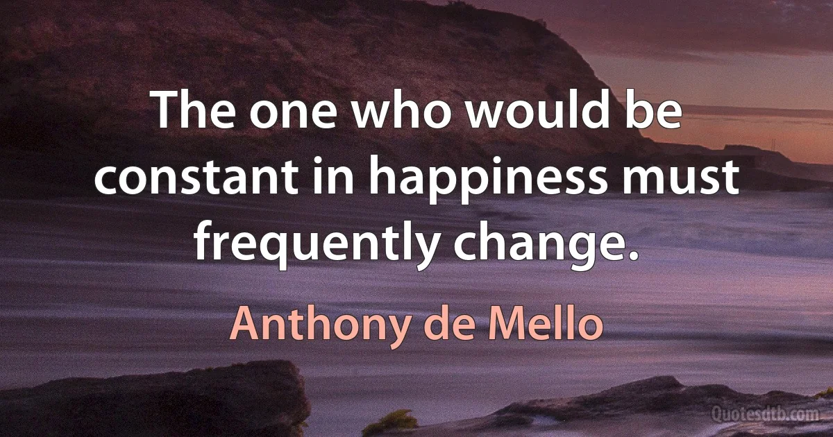 The one who would be constant in happiness must frequently change. (Anthony de Mello)